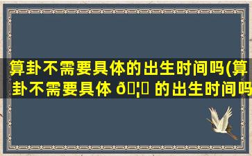 算卦不需要具体的出生时间吗(算卦不需要具体 🦊 的出生时间吗是真的吗)